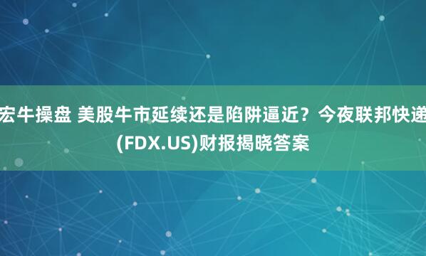 宏牛操盘 美股牛市延续还是陷阱逼近？今夜联邦快递(FDX.US)财报揭晓答案