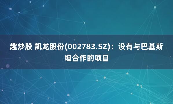 趣炒股 凯龙股份(002783.SZ)：没有与巴基斯坦合作的项目