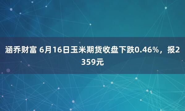 涵乔财富 6月16日玉米期货收盘下跌0.46%，报2359元