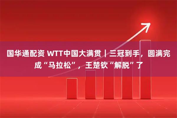 国华通配资 WTT中国大满贯｜三冠到手，圆满完成“马拉松”，王楚钦“解脱”了