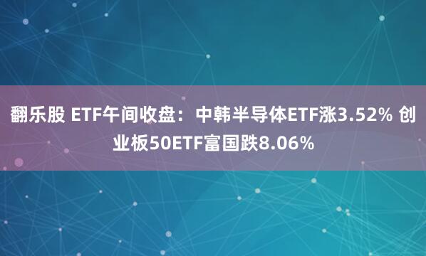 翻乐股 ETF午间收盘：中韩半导体ETF涨3.52% 创业板50ETF富国跌8.06%