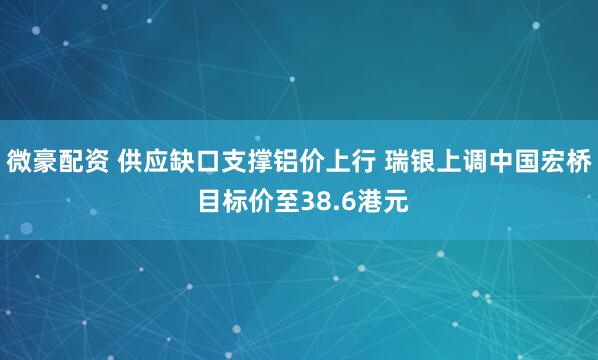 微豪配资 供应缺口支撑铝价上行 瑞银上调中国宏桥 目标价至38.6港元