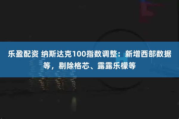 乐盈配资 纳斯达克100指数调整：新增西部数据等，剔除格芯、露露乐檬等