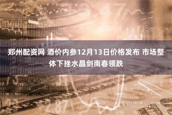 郑州配资网 酒价内参12月13日价格发布 市场整体下挫水晶剑南春领跌