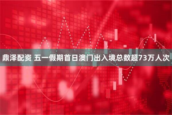 鼎泽配资 五一假期首日澳门出入境总数超73万人次