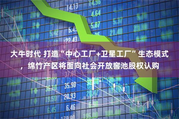 大牛时代 打造“中心工厂+卫星工厂”生态模式，绵竹产区将面向社会开放窖池股权认购