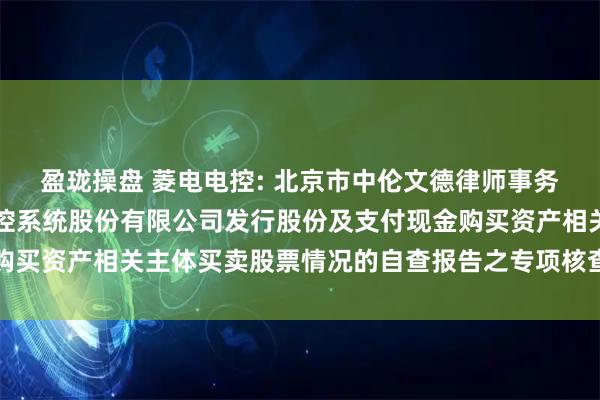 盈珑操盘 菱电电控: 北京市中伦文德律师事务所关于武汉菱电汽车电控系统股份有限公司发行股份及支付现金购买资产相关主体买卖股票情况的自查报告之专项核查意见内容摘要