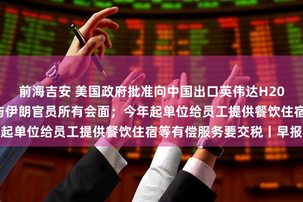 前海吉安 美国政府批准向中国出口英伟达H200芯片；特朗普称取消与伊朗官员所有会面；今年起单位给员工提供餐饮住宿等有偿服务要交税丨早报