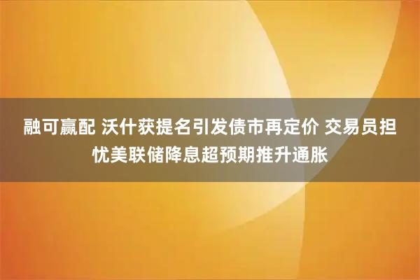 融可赢配 沃什获提名引发债市再定价 交易员担忧美联储降息超预期推升通胀