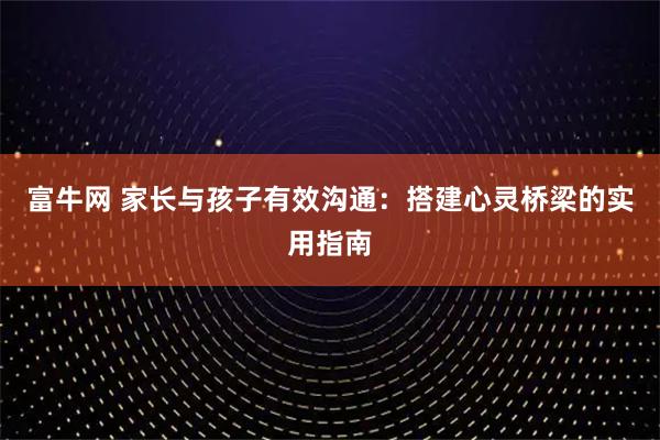 富牛网 家长与孩子有效沟通：搭建心灵桥梁的实用指南